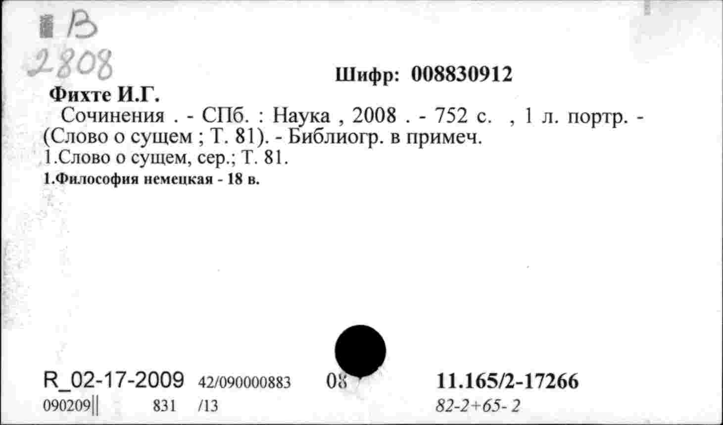 ﻿Шифр: 008830912
Фихте И.Г.
Сочинения . - СПб. : Наука , 2008 . - 752 с. ,1л. портр. -(Слово о сущем ; Т. 81). - Библиогр. в примеч.
1.Слово о сущем, сер.; Т. 81.
1.Фнлософия немецкая - 18 в.
R_02-17-2009 42/090000883
090209Ц	831 /13
11.165/2-17266
82-2+65- 2